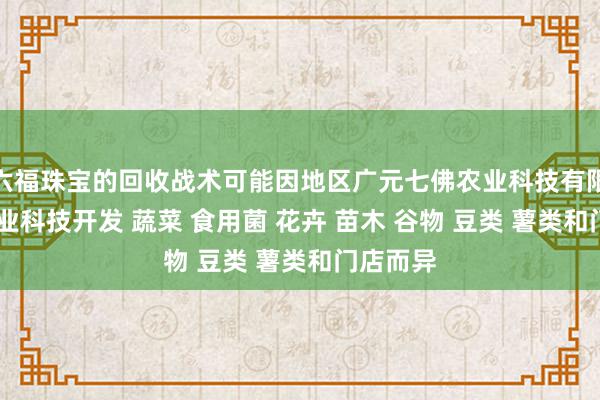 六福珠宝的回收战术可能因地区广元七佛农业科技有限公司 农业科技开发 蔬菜 食用菌 花卉 苗木 谷物 豆类 薯类和门店而异